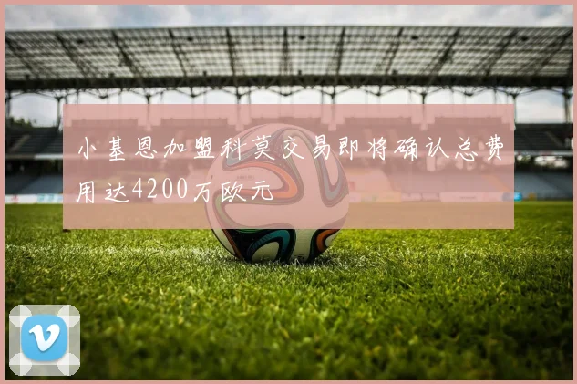 小基恩加盟科莫交易即将确认总费用达4200万欧元